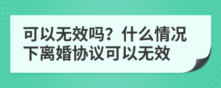 可以无效吗？什么情况下离婚协议可以无效