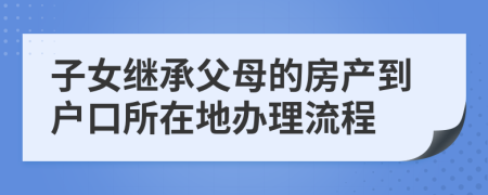 子女继承父母的房产到户口所在地办理流程