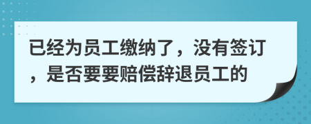 已经为员工缴纳了，没有签订，是否要要赔偿辞退员工的