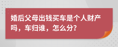 婚后父母出钱买车是个人财产吗，车归谁，怎么分？