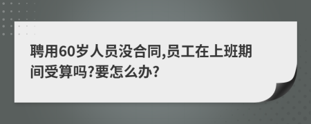 聘用60岁人员没合同,员工在上班期间受算吗?要怎么办?