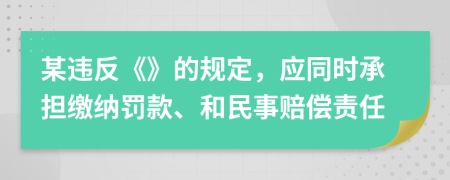 某违反《》的规定，应同时承担缴纳罚款、和民事赔偿责任