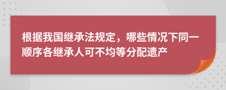 根据我国继承法规定，哪些情况下同一顺序各继承人可不均等分配遗产