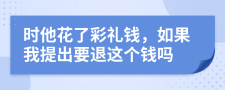 时他花了彩礼钱，如果我提出要退这个钱吗