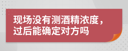 现场没有测酒精浓度，过后能确定对方吗