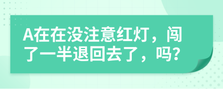 A在在没注意红灯，闯了一半退回去了，吗？