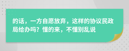 的话，一方自愿放弃，这样的协议民政局给办吗？懂的来，不懂别乱说