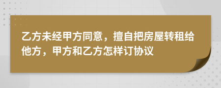 乙方未经甲方同意，擅自把房屋转租给他方，甲方和乙方怎样订协议