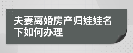 夫妻离婚房产归娃娃名下如何办理