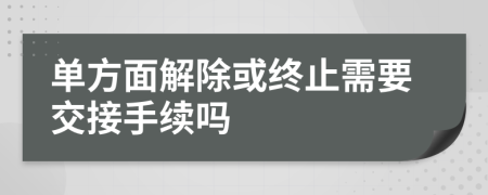 单方面解除或终止需要交接手续吗