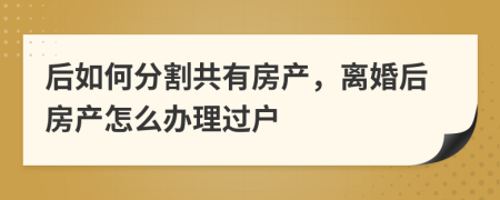 后如何分割共有房产，离婚后房产怎么办理过户