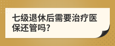 七级退休后需要治疗医保还管吗?