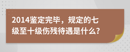 2014鉴定完毕，规定的七级至十级伤残待遇是什么？