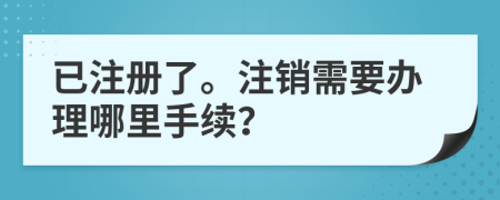 已注册了。注销需要办理哪里手续？