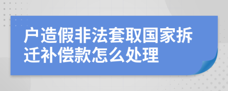 户造假非法套取国家拆迁补偿款怎么处理