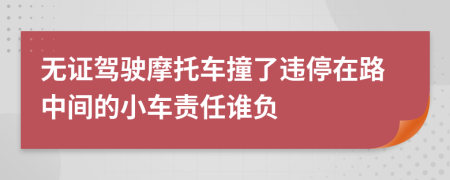 无证驾驶摩托车撞了违停在路中间的小车责任谁负