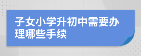 子女小学升初中需要办理哪些手续