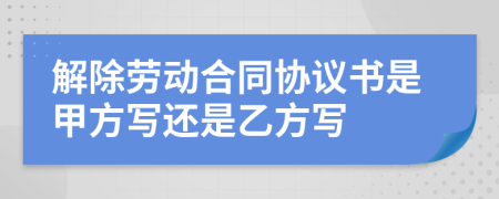 解除劳动合同协议书是甲方写还是乙方写