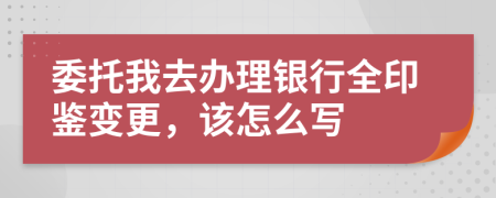 委托我去办理银行全印鉴变更，该怎么写