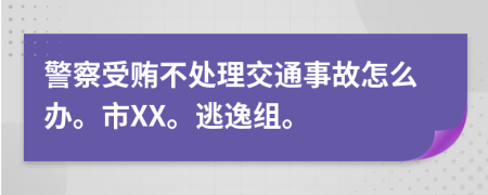 警察受贿不处理交通事故怎么办。市XX。逃逸组。