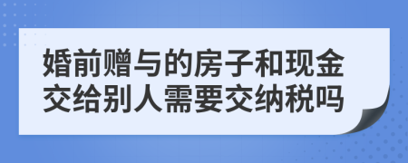 婚前赠与的房子和现金交给别人需要交纳税吗