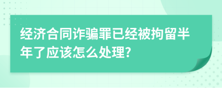 经济合同诈骗罪已经被拘留半年了应该怎么处理?