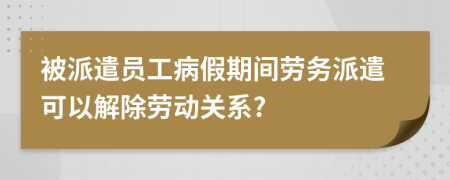 被派遣员工病假期间劳务派遣可以解除劳动关系?