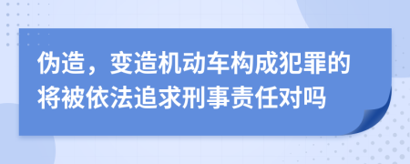 伪造，变造机动车构成犯罪的将被依法追求刑事责任对吗