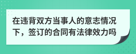 在违背双方当事人的意志情况下，签订的合同有法律效力吗