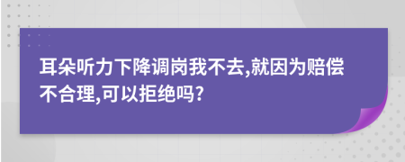 耳朵听力下降调岗我不去,就因为赔偿不合理,可以拒绝吗?