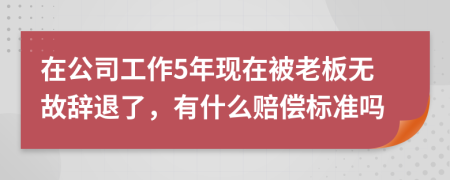 在公司工作5年现在被老板无故辞退了，有什么赔偿标准吗