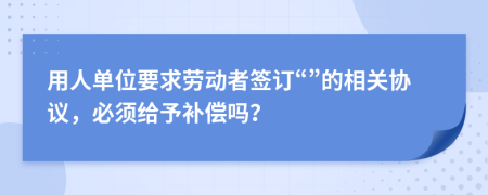 用人单位要求劳动者签订“”的相关协议，必须给予补偿吗？