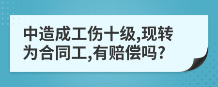 中造成工伤十级,现转为合同工,有赔偿吗?