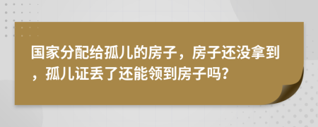 国家分配给孤儿的房子，房子还没拿到，孤儿证丢了还能领到房子吗？