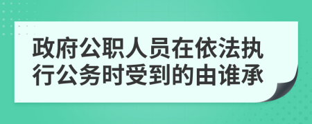 政府公职人员在依法执行公务时受到的由谁承