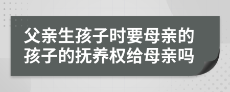 父亲生孩子时要母亲的孩子的抚养权给母亲吗