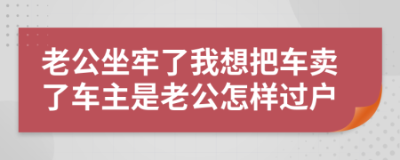 老公坐牢了我想把车卖了车主是老公怎样过户