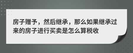 房子赠予，然后继承，那么如果继承过来的房子进行买卖是怎么算税收