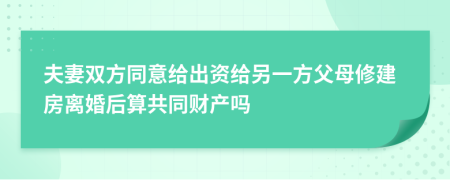 夫妻双方同意给出资给另一方父母修建房离婚后算共同财产吗