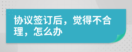 协议签订后，觉得不合理，怎么办