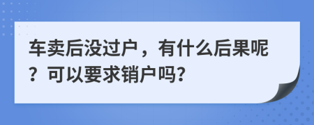 车卖后没过户，有什么后果呢？可以要求销户吗？