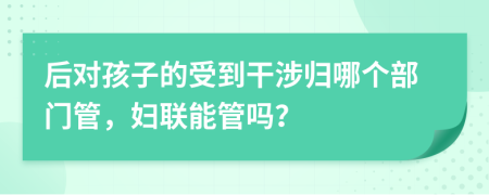 后对孩子的受到干涉归哪个部门管，妇联能管吗？