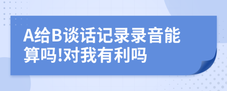 A给B谈话记录录音能算吗!对我有利吗