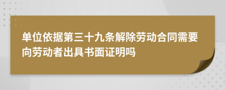 单位依据第三十九条解除劳动合同需要向劳动者出具书面证明吗