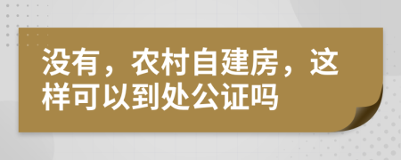 没有，农村自建房，这样可以到处公证吗