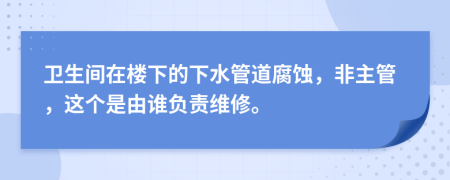 卫生间在楼下的下水管道腐蚀，非主管，这个是由谁负责维修。