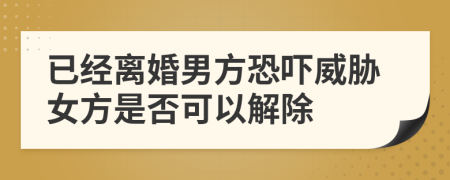 已经离婚男方恐吓威胁女方是否可以解除