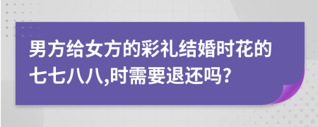 男方给女方的彩礼结婚时花的七七八八,时需要退还吗?