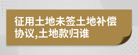 征用土地未签土地补偿协议,土地款归谁