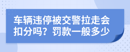 车辆违停被交警拉走会扣分吗？罚款一般多少